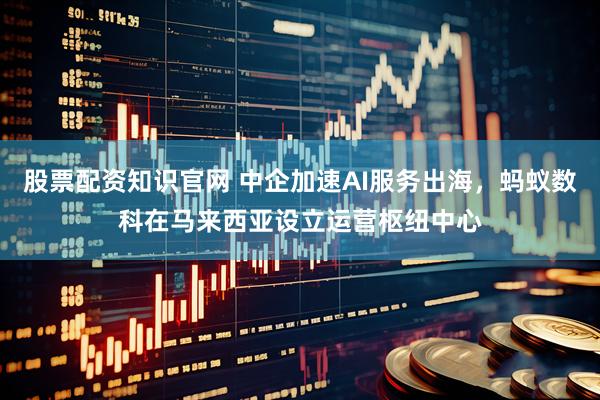 股票配资知识官网 中企加速AI服务出海，蚂蚁数科在马来西亚设立运营枢纽中心