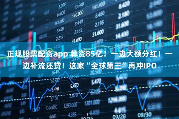 正规股票配资app 募资85亿！一边大额分红！一边补流还贷！这家“全球第三”再冲IPO