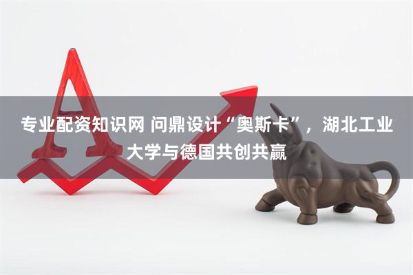 专业配资知识网 问鼎设计“奥斯卡”，湖北工业大学与德国共创共赢