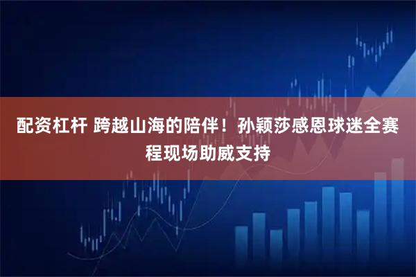 配资杠杆 跨越山海的陪伴！孙颖莎感恩球迷全赛程现场助威支持
