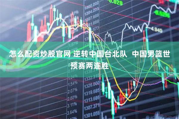 怎么配资炒股官网 逆转中国台北队  中国男篮世预赛两连胜