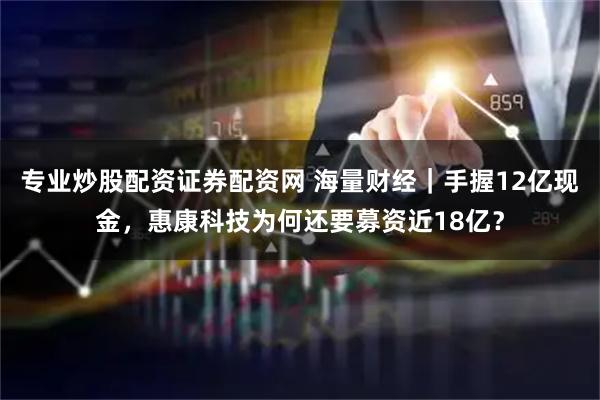 专业炒股配资证券配资网 海量财经｜手握12亿现金，惠康科技为何还要募资近18亿？