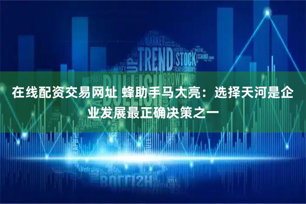 在线配资交易网址 蜂助手马大亮：选择天河是企业发展最正确决策之一