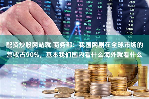 配资炒股网站就 商务部：我国网剧在全球市场的营收占90%，基本我们国内看什么海外就看什么