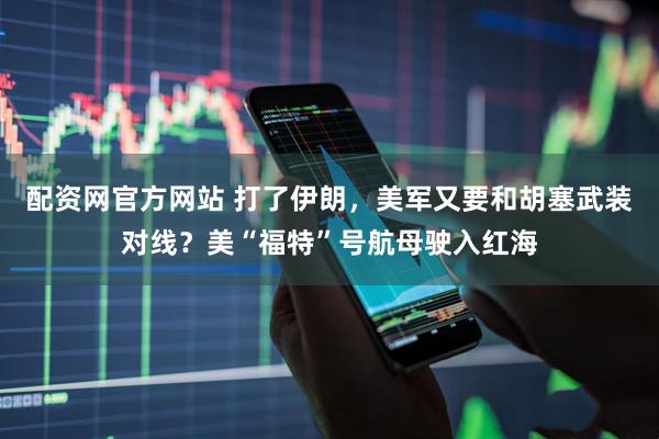 配资网官方网站 打了伊朗，美军又要和胡塞武装对线？美“福特”号航母驶入红海