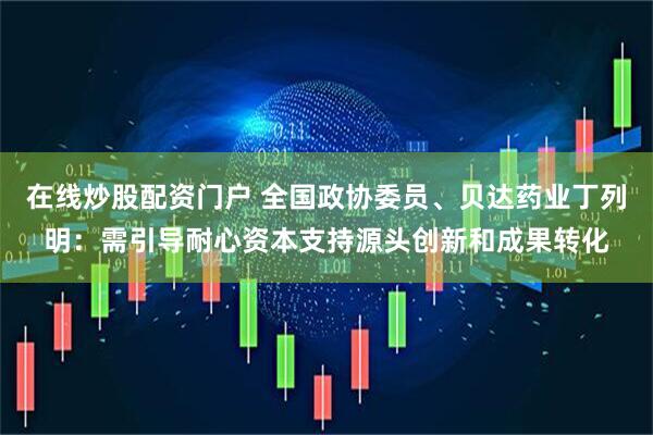在线炒股配资门户 全国政协委员、贝达药业丁列明：需引导耐心资本支持源头创新和成果转化