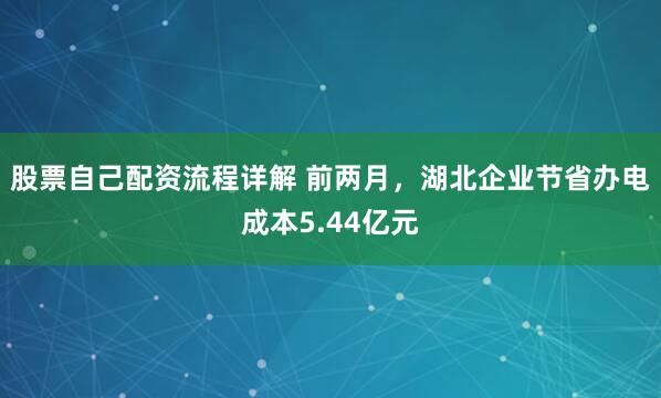 股票自己配资流程详解 前两月，湖北企业节省办电成本5.44亿元