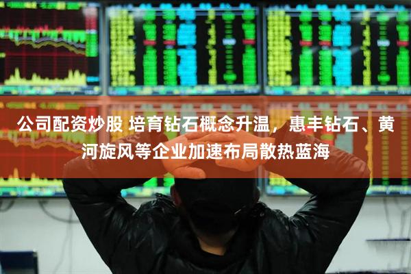 公司配资炒股 培育钻石概念升温，惠丰钻石、黄河旋风等企业加速布局散热蓝海