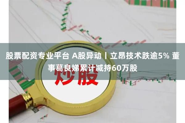 股票配资专业平台 A股异动丨立昂技术跌逾5% 董事葛良娣累计减持60万股