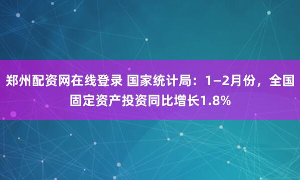 郑州配资网在线登录 国家统计局：1—2月份，全国固定资产投资同比增长1.8%