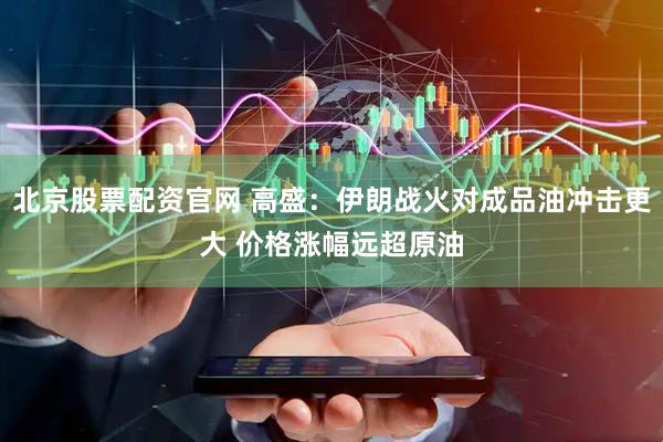 北京股票配资官网 高盛：伊朗战火对成品油冲击更大 价格涨幅远超原油