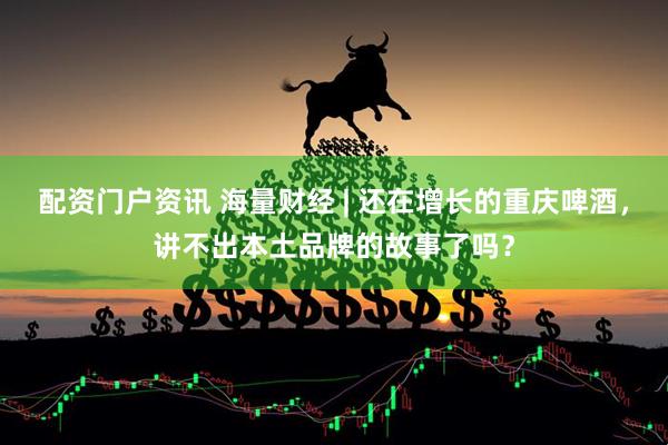 配资门户资讯 海量财经 | 还在增长的重庆啤酒，讲不出本土品牌的故事了吗？