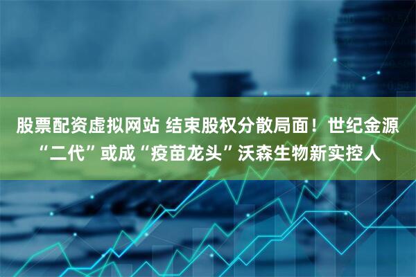 股票配资虚拟网站 结束股权分散局面！世纪金源“二代”或成“疫苗龙头”沃森生物新实控人