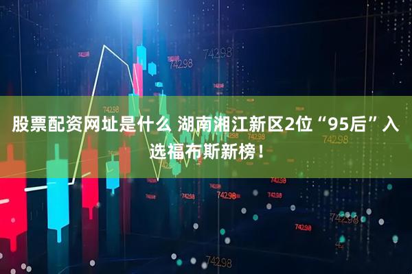 股票配资网址是什么 湖南湘江新区2位“95后”入选福布斯新榜！