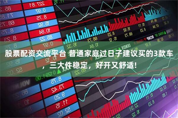 股票配资交流平台 普通家庭过日子建议买的3款车，三大件稳定，好开又舒适!