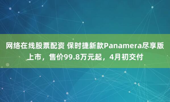 网络在线股票配资 保时捷新款Panamera尽享版上市，售价99.8万元起，4月初交付