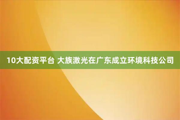 10大配资平台 大族激光在广东成立环境科技公司