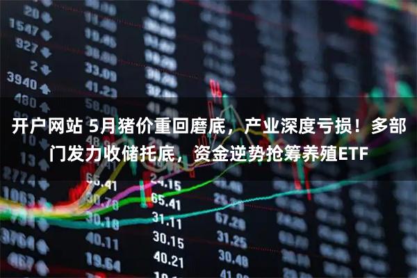 开户网站 5月猪价重回磨底，产业深度亏损！多部门发力收储托底，资金逆势抢筹养殖ETF