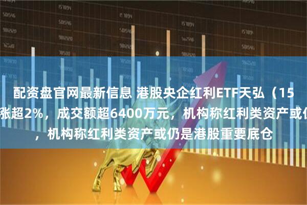 配资盘官网最新信息 港股央企红利ETF天弘（159281）标的指数涨超2%，成交额超6400万元，机构称红利类资产或仍是港股重要底仓