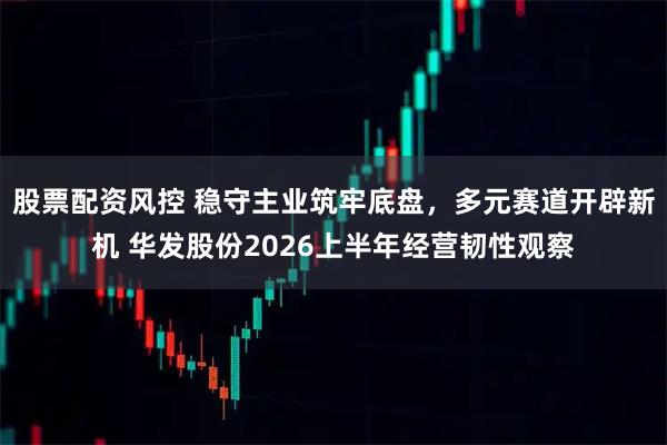 股票配资风控 稳守主业筑牢底盘，多元赛道开辟新机 华发股份2026上半年经营韧性观察